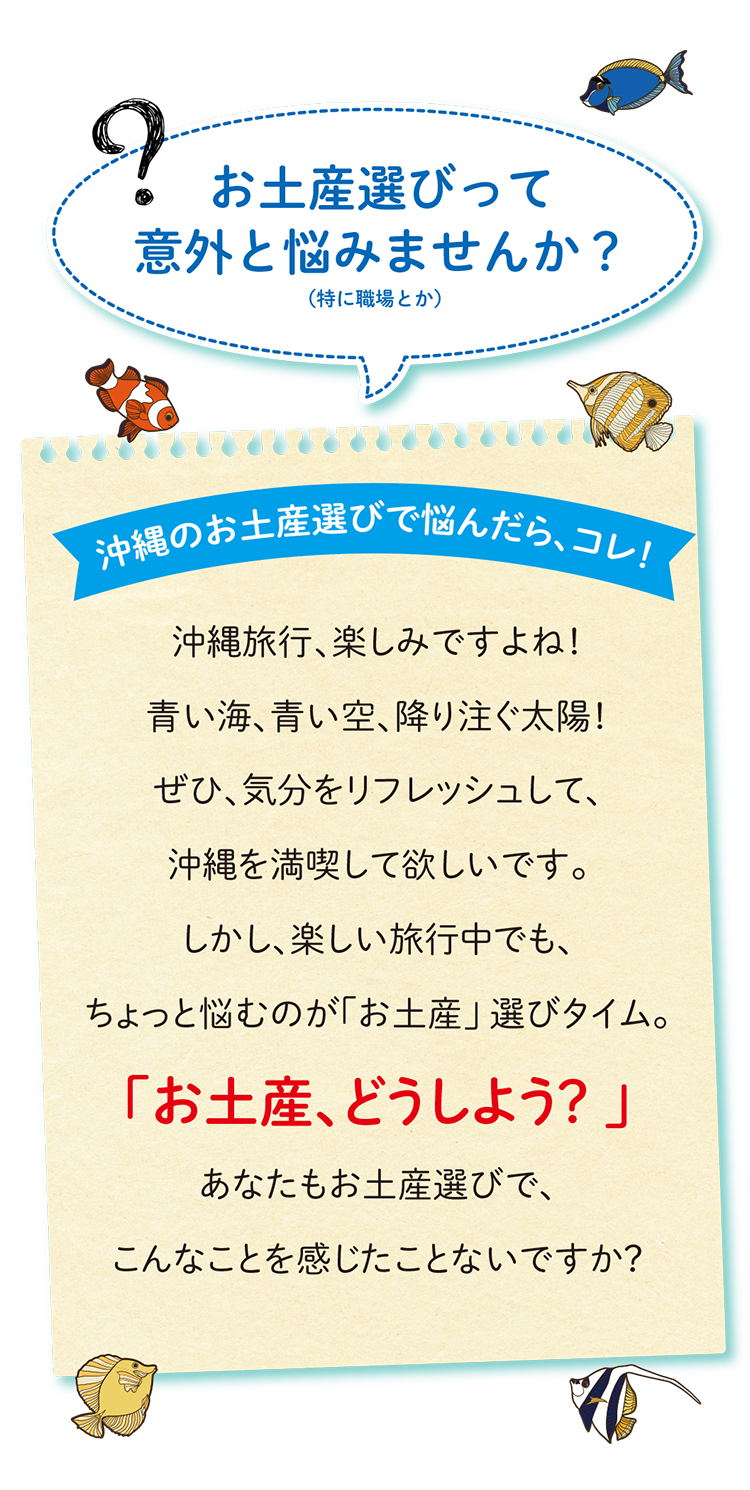 お土産選びって
意外と悩みませんか?(特に職場とか)沖縄のお土産選びで悩んだら、コレ!沖縄旅行、楽しみですよね!
青い海、青い空、降り注ぐ太陽!
ぜひ、気分をリフレッシュして、
沖縄を満喫して欲しいです。
しかし、楽しい旅行中でも、
ちょっと悩むのが「お土産」 選びタイム。
「お土産、どうしよう? 」
あなたもお土産選びで、
こんなことを感じたことないですか?